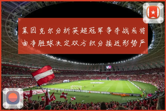 莱因克尔分析英超冠军争夺战或将由净胜球决定双方积分接近形势严峻