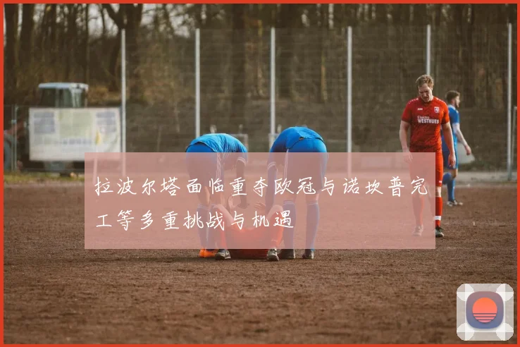 拉波尔塔面临重夺欧冠与诺坎普完工等多重挑战与机遇