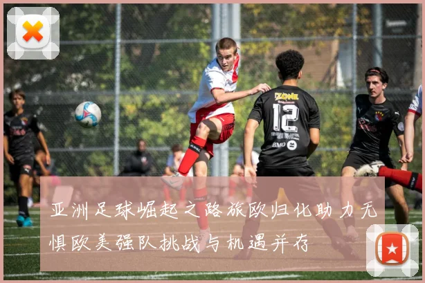 亚洲足球崛起之路旅欧归化助力无惧欧美强队挑战与机遇并存