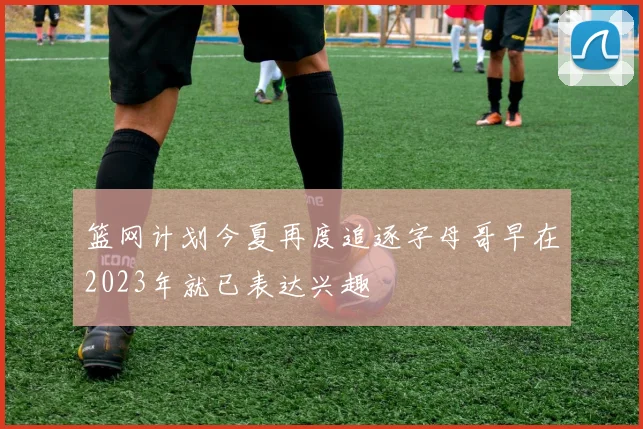 篮网计划今夏再度追逐字母哥早在2023年就已表达兴趣