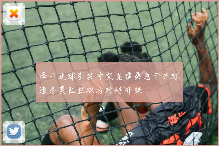 泽卡进球引发冲突克雷桑急于开球遭李昊阻拦双方对峙升级