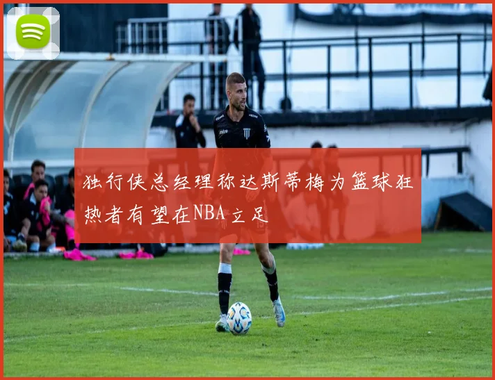 独行侠总经理称达斯蒂梅为篮球狂热者有望在NBA立足