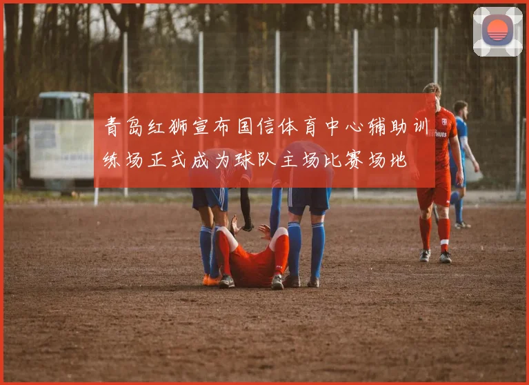 青岛红狮宣布国信体育中心辅助训练场正式成为球队主场比赛场地