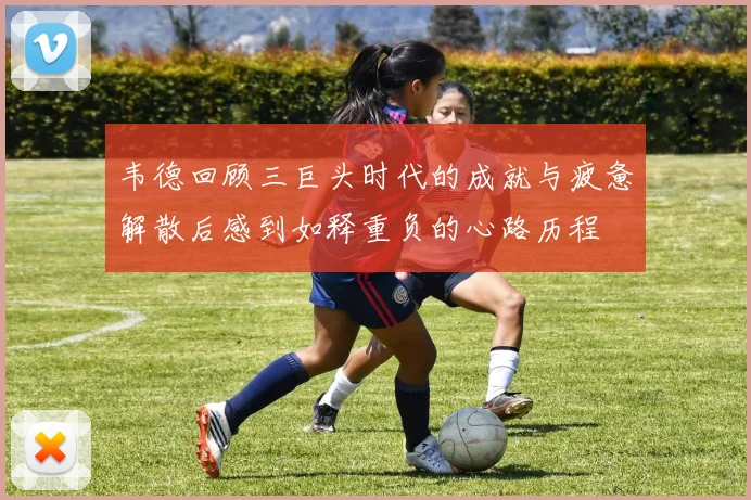 韦德回顾三巨头时代的成就与疲惫解散后感到如释重负的心路历程