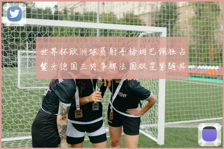 世界杯欧洲球员射手榜姆巴佩独占鳌头德国三将争辉法国双星紧随其后
