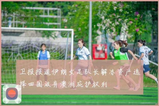 卫报报道伊朗女足队长解冻资产选择回国放弃澳洲庇护权利