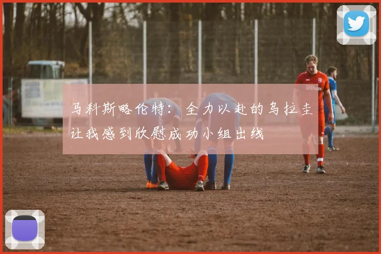马科斯略伦特：全力以赴的乌拉圭让我感到欣慰成功小组出线