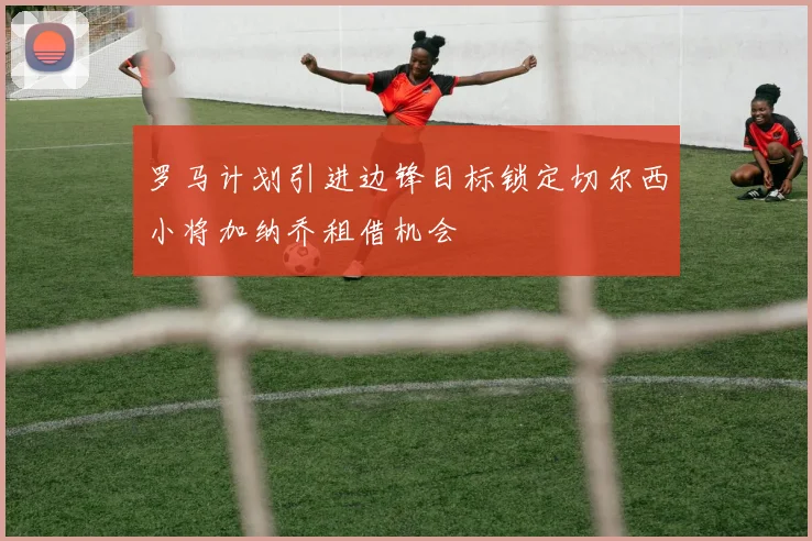 罗马计划引进边锋目标锁定切尔西小将加纳乔租借机会