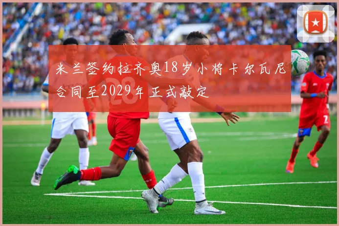 米兰签约拉齐奥18岁小将卡尔瓦尼合同至2029年正式敲定