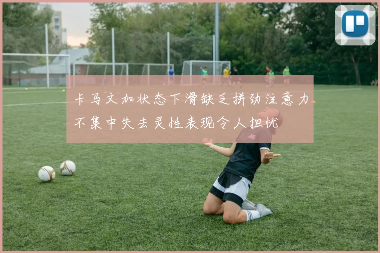 卡马文加状态下滑缺乏拼劲注意力不集中失去灵性表现令人担忧