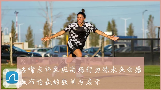 名嘴点评文班离场行为称未来会感激布伦森的教训与启示