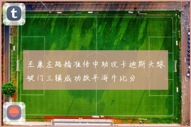 王康左路精准传中助攻卡迪斯头球破门三镇成功扳平海牛比分