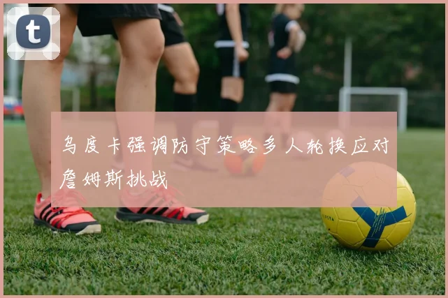 乌度卡强调防守策略多人轮换应对詹姆斯挑战