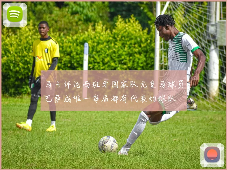 马卡评论西班牙国家队无皇马球员巴萨成唯一每届都有代表的球队