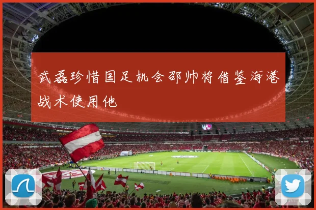 武磊珍惜国足机会邵帅将借鉴海港战术使用他