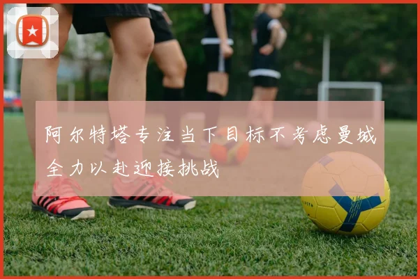 阿尔特塔专注当下目标不考虑曼城全力以赴迎接挑战