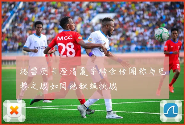 格雷茨卡澄清夏季转会传闻称与巴黎之战如同地狱级挑战