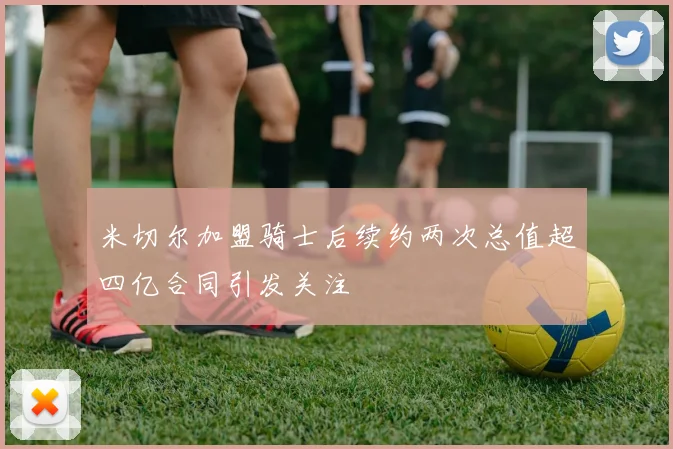 米切尔加盟骑士后续约两次总值超四亿合同引发关注