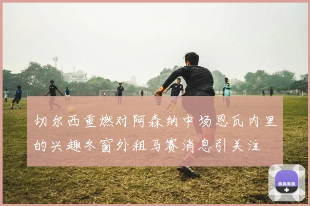 切尔西重燃对阿森纳中场恩瓦内里的兴趣冬窗外租马赛消息引关注