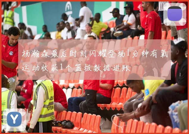 杨瀚森最后时刻闪耀登场1分钟有氧运动收获1个篮板数据进账