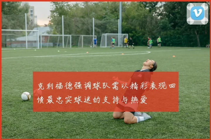 克利福德强调球队需以精彩表现回馈最忠实球迷的支持与热爱