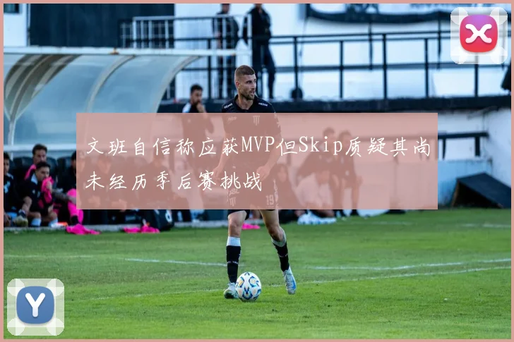 文班自信称应获MVP但Skip质疑其尚未经历季后赛挑战