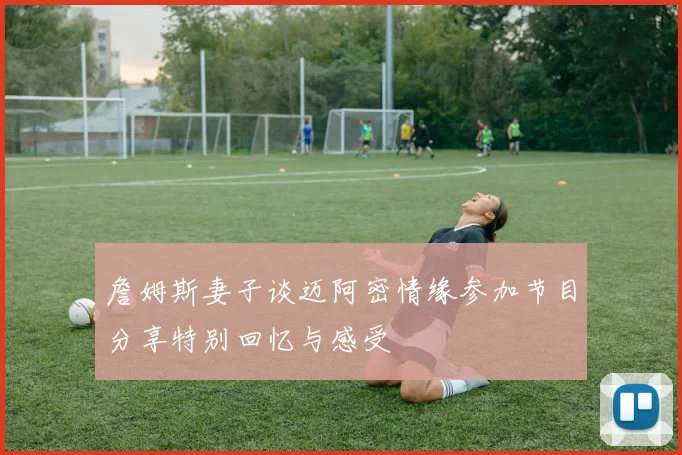 詹姆斯妻子谈迈阿密情缘参加节目分享特别回忆与感受